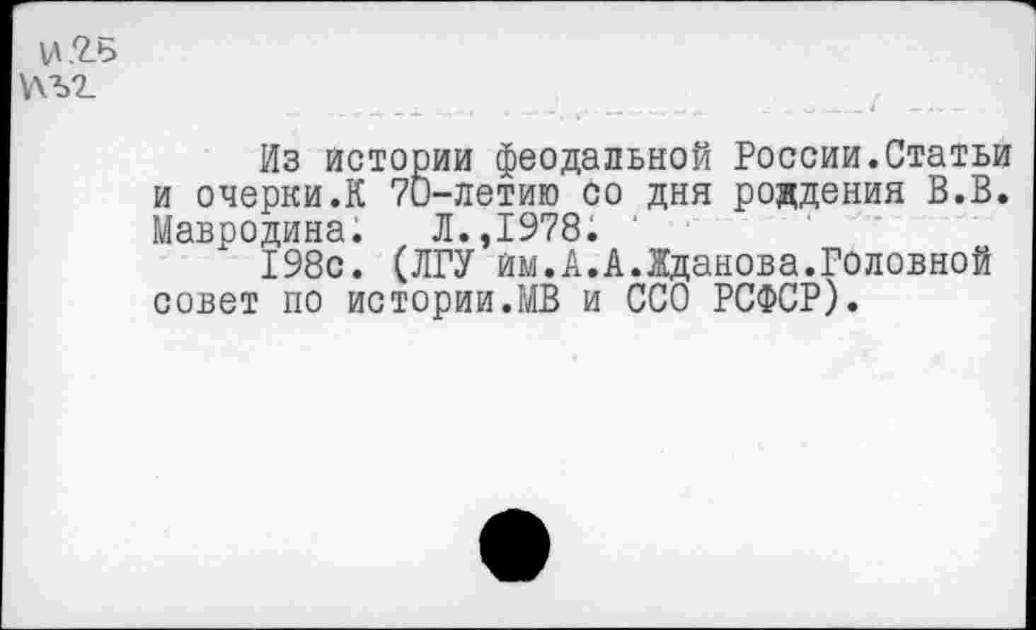 ﻿\Д.2.Ь У\Ъ2_
Из истории феодальной России.Статьи и очерки.К 70-летию со дня рождения В.В. Мавродина. Л.,1978. '
198с. (ЛГУ им.А.А.Жданова.Головной совет по истории.МВ и ССО РСФСР).